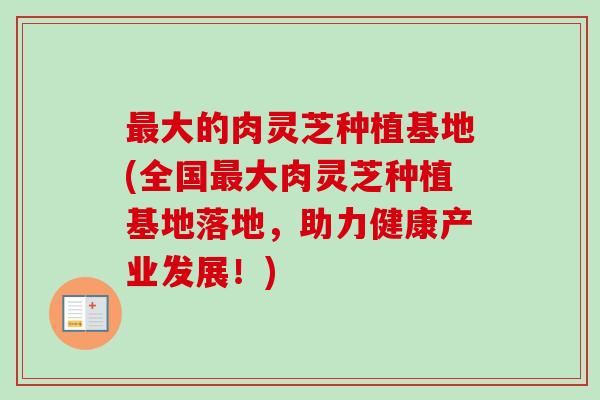 大的肉灵芝种植基地(全国大肉灵芝种植基地落地,助力健康产业发展!) 大的肉灵芝种植基地(全国大肉灵芝种植基地落地,助力健康产业发展!)