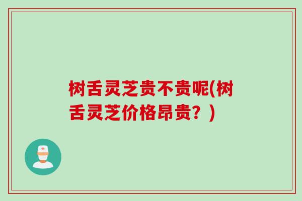 树舌灵芝贵不贵呢(树舌灵芝价格昂贵？)