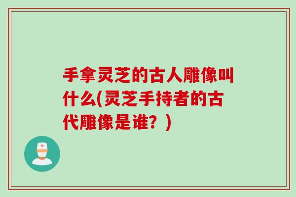 手拿灵芝的古人雕像叫什么(灵芝手持者的古代雕像是谁？)