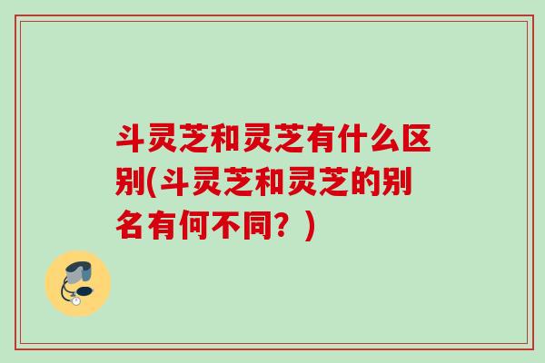 斗灵芝和灵芝有什么区别(斗灵芝和灵芝的别名有何不同？)