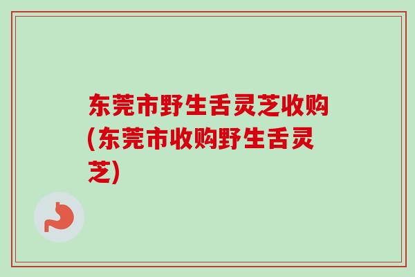 东莞市野生舌灵芝收购(东莞市收购野生舌灵芝)