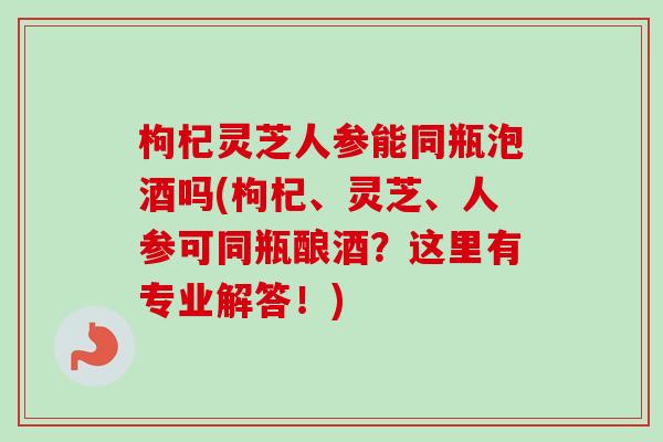 枸杞灵芝人参能同瓶泡酒吗(枸杞、灵芝、人参可同瓶酿酒？这里有专业解答！)