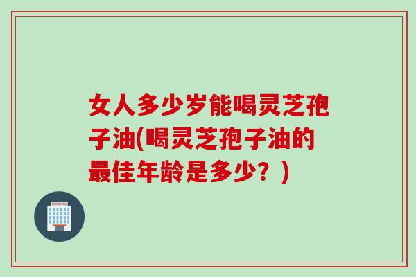 女人多少岁能喝灵芝孢子油(喝灵芝孢子油的最佳年龄是多少？)