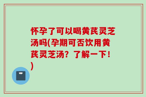 怀孕了可以喝黄芪灵芝汤吗(孕期可否饮用黄芪灵芝汤？了解一下！)