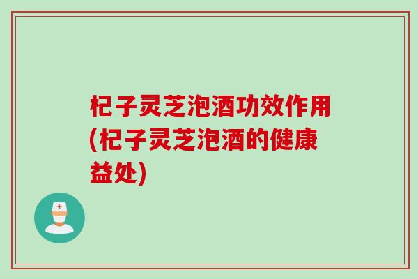 杞子灵芝泡酒功效作用(杞子灵芝泡酒的健康益处)