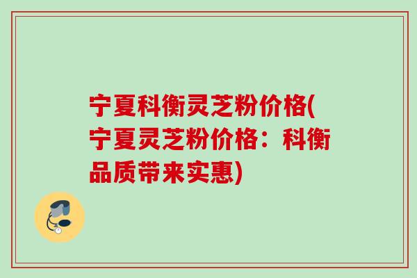 宁夏科衡灵芝粉价格(宁夏灵芝粉价格：科衡品质带来实惠)