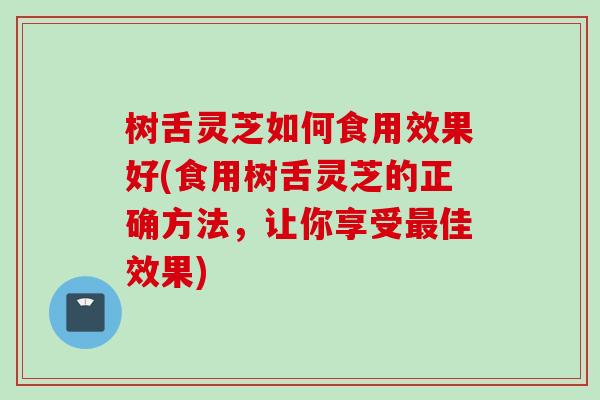 树舌灵芝如何食用效果好(食用树舌灵芝的正确方法，让你享受最佳效果)