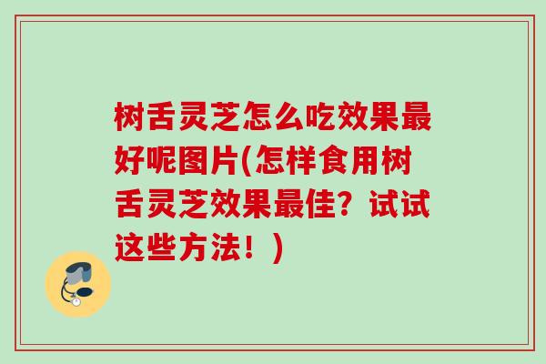 树舌灵芝怎么吃效果最好呢图片(怎样食用树舌灵芝效果最佳？试试这些方法！)