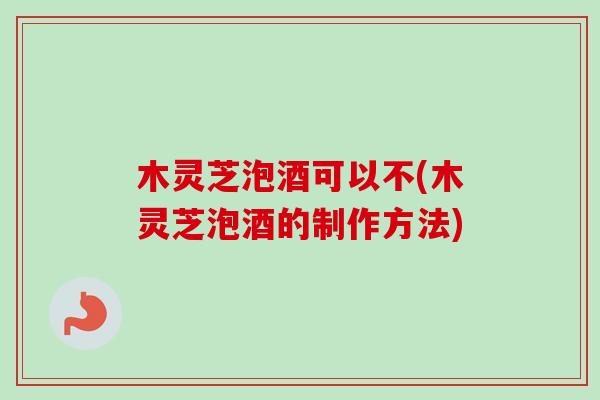 木灵芝泡酒可以不(木灵芝泡酒的制作方法)