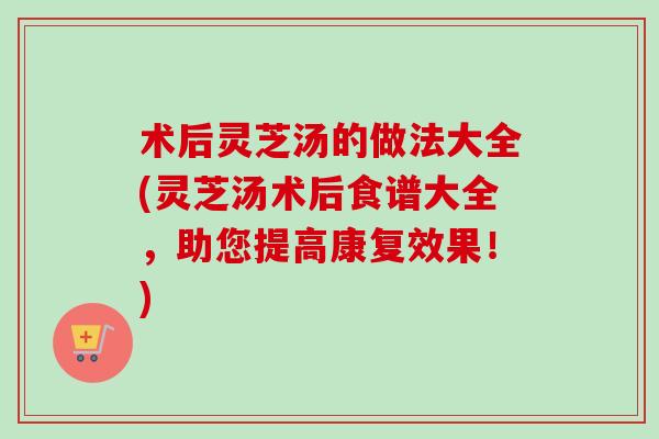 术后灵芝汤的做法大全(灵芝汤术后食谱大全，助您提高康复效果！)