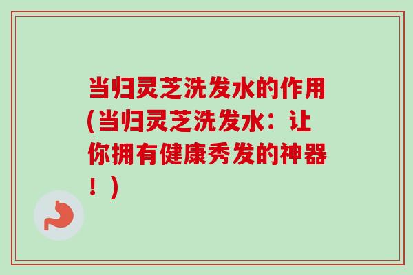 当归灵芝洗发水的作用(当归灵芝洗发水：让你拥有健康秀发的神器！)