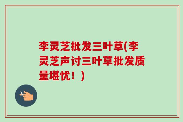 李灵芝批发三叶草(李灵芝声讨三叶草批发质量堪忧！)