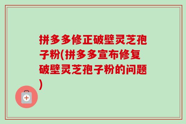 拼多多修正破壁灵芝孢子粉(拼多多宣布修复破壁灵芝孢子粉的问题)