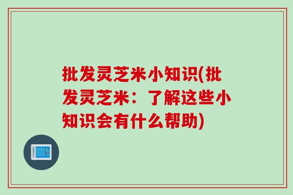 批发灵芝米小知识(批发灵芝米：了解这些小知识会有什么帮助)