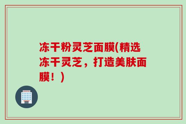 冻干粉灵芝面膜(精选冻干灵芝，打造美肤面膜！)