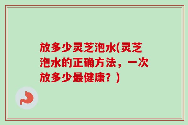 放多少灵芝泡水(灵芝泡水的正确方法，一次放多少最健康？)