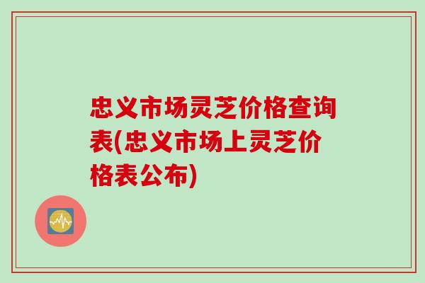 忠义市场灵芝价格查询表(忠义市场上灵芝价格表公布)