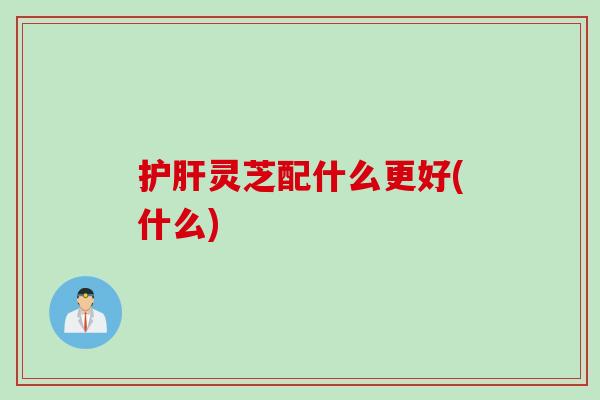护肝灵芝配什么更好(什么)