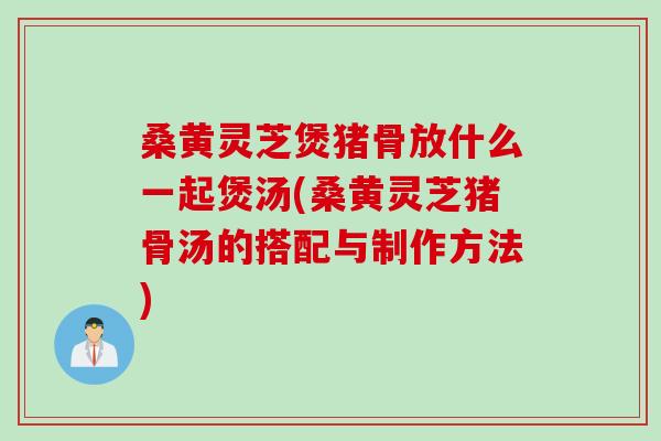 桑黄灵芝煲猪骨放什么一起煲汤(桑黄灵芝猪骨汤的搭配与制作方法)