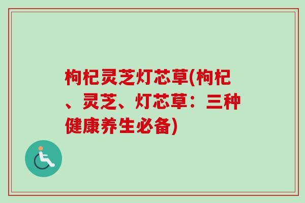 枸杞灵芝灯芯草(枸杞、灵芝、灯芯草：三种健康养生必备)