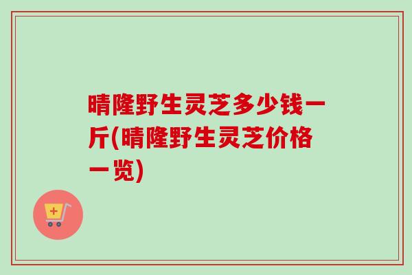晴隆野生灵芝多少钱一斤(晴隆野生灵芝价格一览)