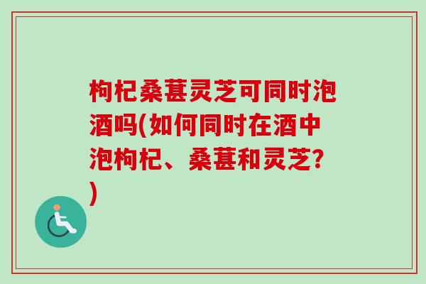 枸杞桑葚灵芝可同时泡酒吗(如何同时在酒中泡枸杞、桑葚和灵芝？)