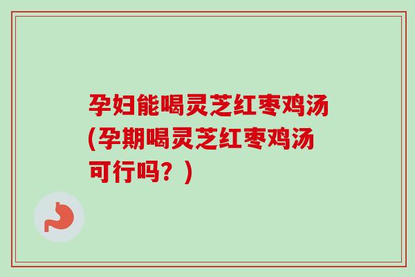 孕妇能喝灵芝红枣鸡汤(孕期喝灵芝红枣鸡汤可行吗？)