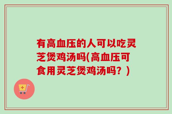 有高血压的人可以吃灵芝煲鸡汤吗(高血压可食用灵芝煲鸡汤吗？)