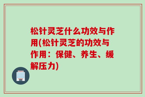 松针灵芝什么功效与作用(松针灵芝的功效与作用：保健、养生、缓解压力)