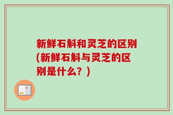 新鲜石斛和灵芝的区别(新鲜石斛与灵芝的区别是什么？)