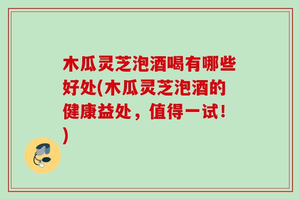 木瓜灵芝泡酒喝有哪些好处(木瓜灵芝泡酒的健康益处，值得一试！)