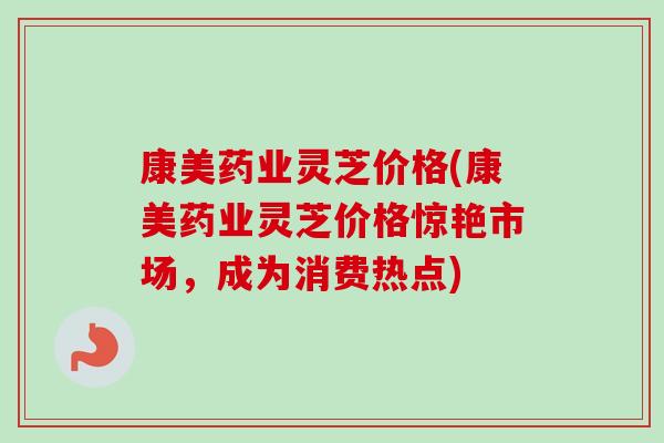 康美药业灵芝价格(康美药业灵芝价格惊艳市场，成为消费热点)
