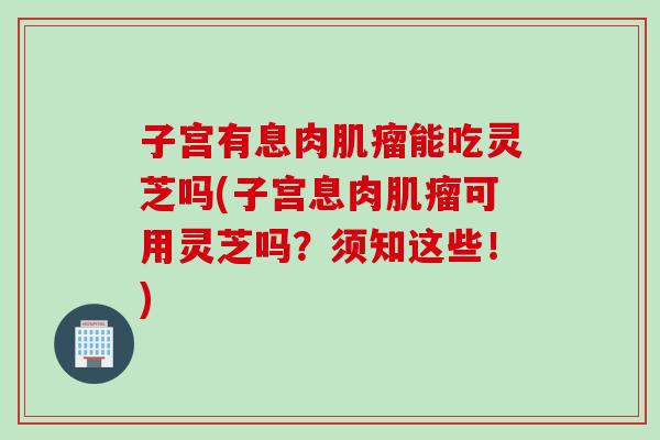 子宫有息肉肌瘤能吃灵芝吗(子宫息肉肌瘤可用灵芝吗？须知这些！)