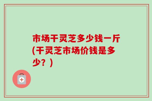 市场干灵芝多少钱一斤(干灵芝市场价钱是多少？)