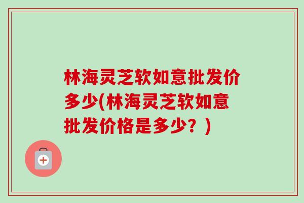 林海灵芝软如意批发价多少(林海灵芝软如意批发价格是多少？)