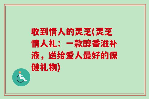 收到情人的灵芝(灵芝情人礼：一款醇香滋补液，送给爱人最好的保健礼物)