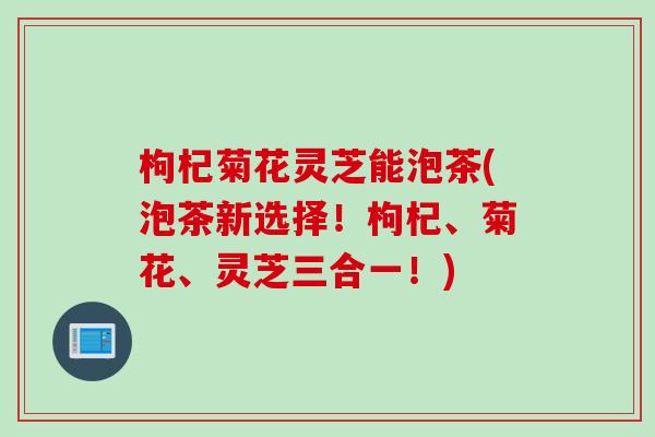 枸杞菊花灵芝能泡茶(泡茶新选择！枸杞、菊花、灵芝三合一！)