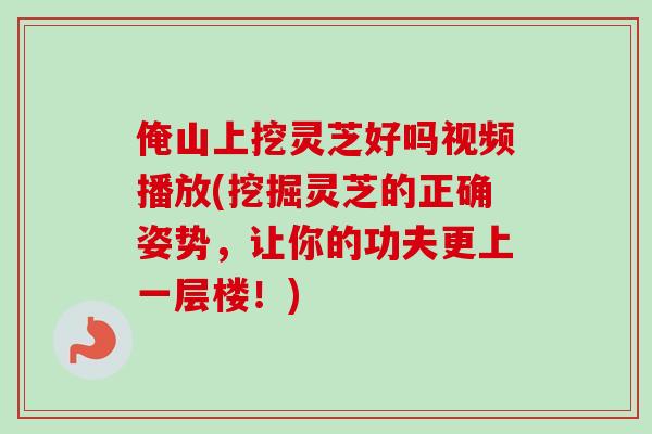 俺山上挖灵芝好吗视频播放(挖掘灵芝的正确姿势，让你的功夫更上一层楼！)
