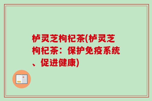 栌灵芝枸杞茶(栌灵芝枸杞茶：保护免疫系统、促进健康)