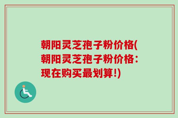 朝阳灵芝孢子粉价格(朝阳灵芝孢子粉价格：现在购买最划算!)