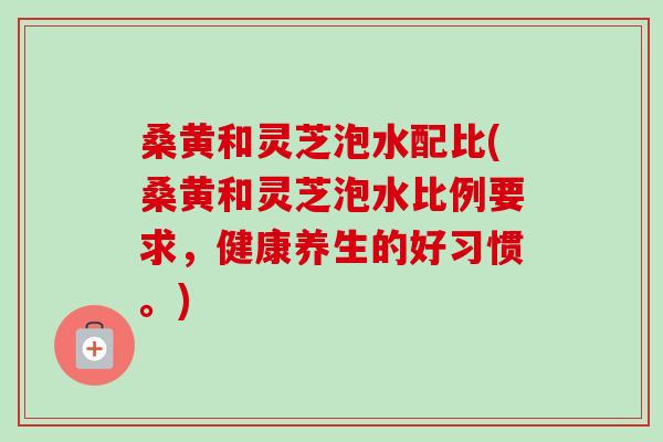 桑黄和灵芝泡水配比(桑黄和灵芝泡水比例要求，健康养生的好习惯。)