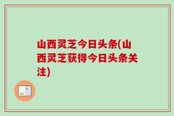 山西灵芝今日头条(山西灵芝获得今日头条关注)