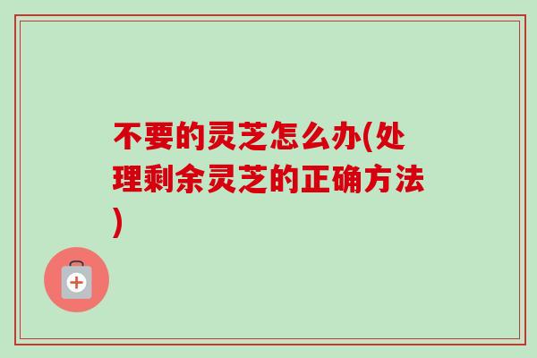 不要的灵芝怎么办(处理剩余灵芝的正确方法)