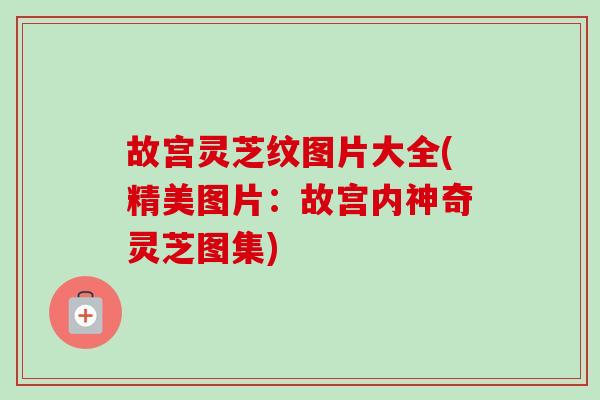 故宫灵芝纹图片大全(精美图片：故宫内神奇灵芝图集)