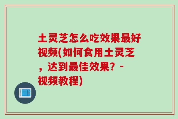 土灵芝怎么吃效果最好视频(如何食用土灵芝，达到最佳效果？- 视频教程)