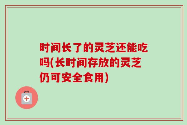 时间长了的灵芝还能吃吗(长时间存放的灵芝仍可安全食用)