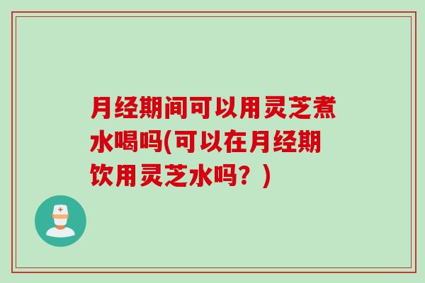 月经期间可以用灵芝煮水喝吗(可以在月经期饮用灵芝水吗？)