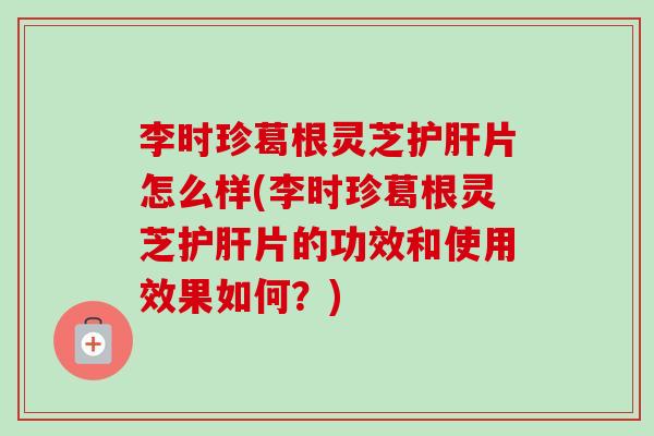 李时珍葛根灵芝护肝片怎么样(李时珍葛根灵芝护肝片的功效和使用效果如何？)