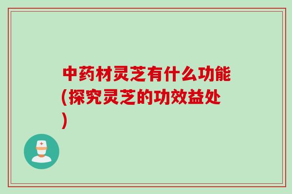 中药材灵芝有什么功能(探究灵芝的功效益处)