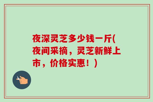 夜深灵芝多少钱一斤(夜间采摘，灵芝新鲜上市，价格实惠！)